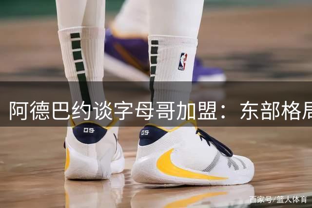 阿德巴约谈字母哥加盟：东部格局重塑 热火迎来夺冠新契机